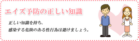 エイズ予防の正しい知識 正しい知識を持ち、感染する危険のある性行為は避けましょう。